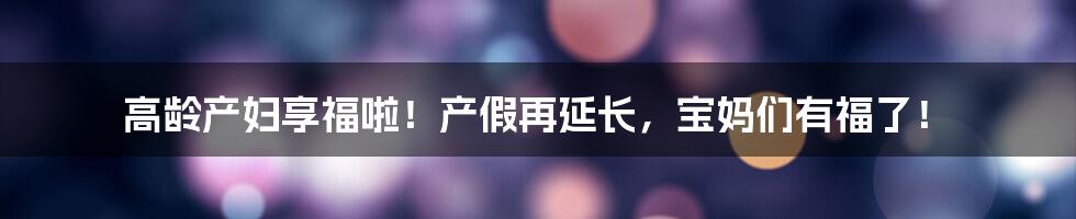 高龄产妇享福啦！产假再延长，宝妈们有福了！