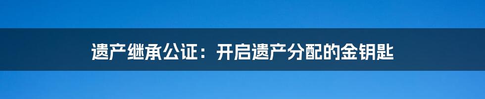 遗产继承公证：开启遗产分配的金钥匙