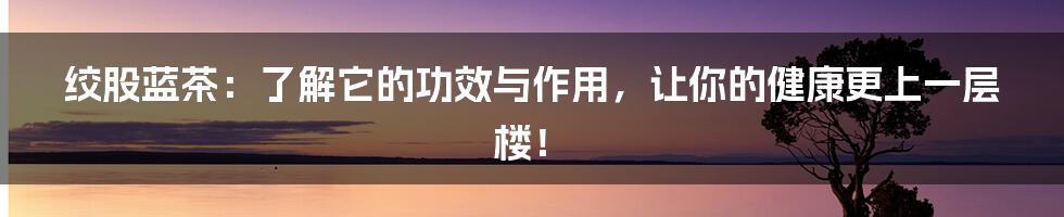 绞股蓝茶：了解它的功效与作用，让你的健康更上一层楼！