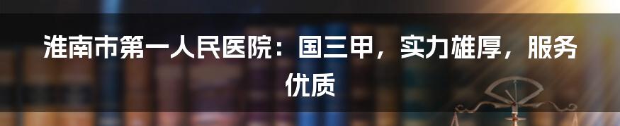 淮南市第一人民医院：国三甲，实力雄厚，服务优质