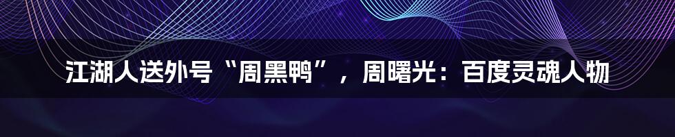 江湖人送外号“周黑鸭”，周曙光：百度灵魂人物