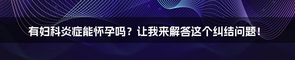 有妇科炎症能怀孕吗？让我来解答这个纠结问题！