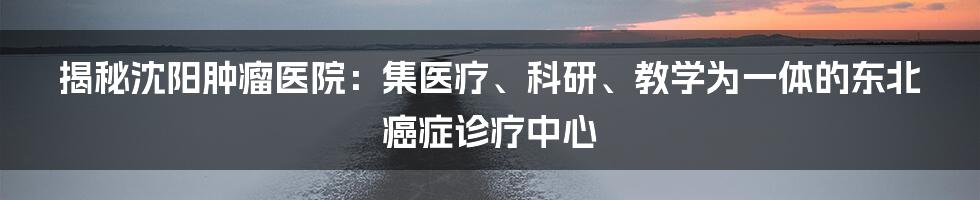 揭秘沈阳肿瘤医院：集医疗、科研、教学为一体的东北癌症诊疗中心