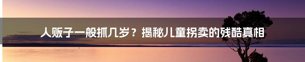 人贩子一般抓几岁？揭秘儿童拐卖的残酷真相