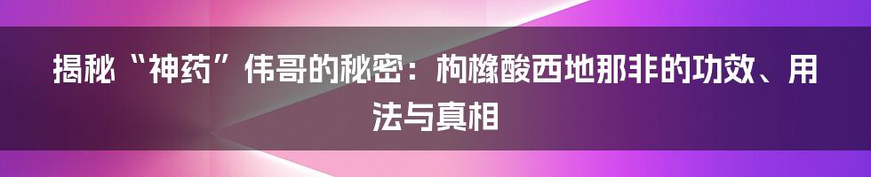 揭秘“神药”伟哥的秘密：枸橼酸西地那非的功效、用法与真相