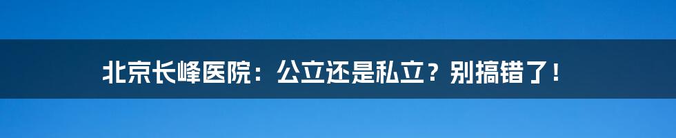 北京长峰医院：公立还是私立？别搞错了！