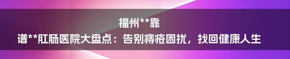 福州**靠 谱**肛肠医院大盘点：告别痔疮困扰，找回健康人生