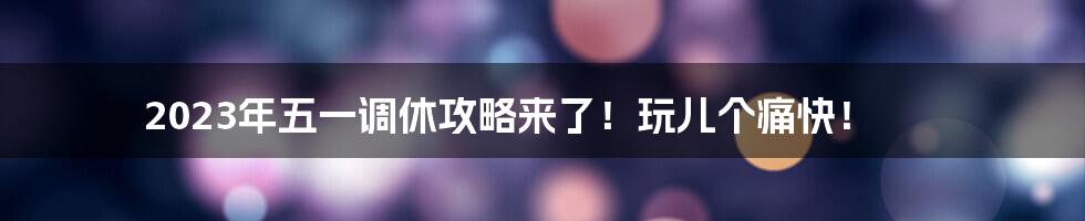 2023年五一调休攻略来了！玩儿个痛快！