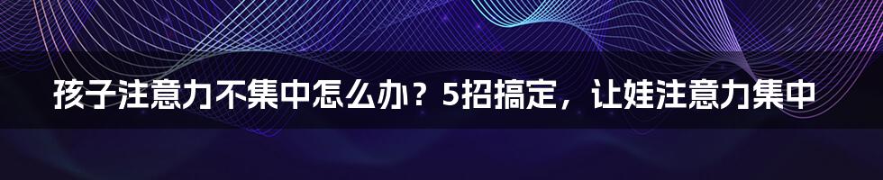 孩子注意力不集中怎么办？5招搞定，让娃注意力集中