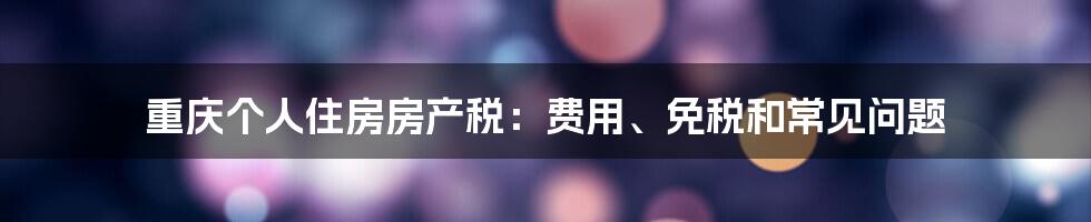 重庆个人住房房产税：费用、免税和常见问题