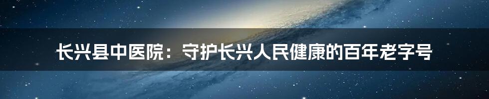 长兴县中医院：守护长兴人民健康的百年老字号