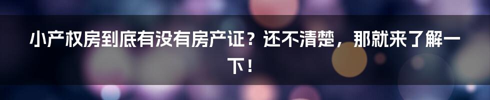 小产权房到底有没有房产证？还不清楚，那就来了解一下！