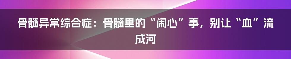 骨髓异常综合症：骨髓里的“闹心”事，别让“血”流成河