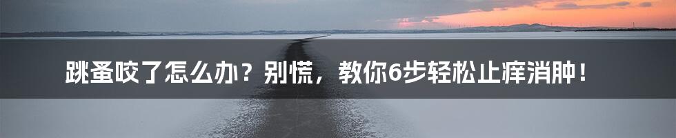 跳蚤咬了怎么办？别慌，教你6步轻松止痒消肿！