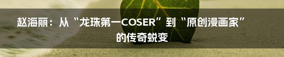 赵海丽：从“龙珠第一COSER”到“原创漫画家”的传奇蜕变