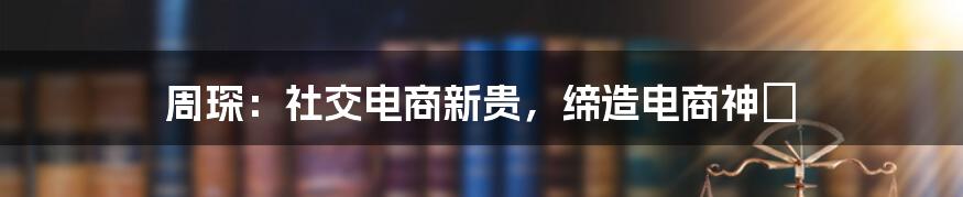 周琛：社交电商新贵，缔造电商神話