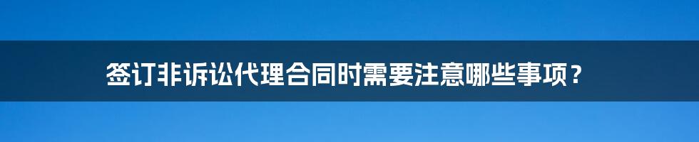 签订非诉讼代理合同时需要注意哪些事项？