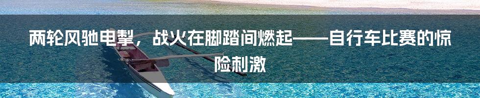 两轮风驰电掣，战火在脚踏间燃起——自行车比赛的惊险刺激