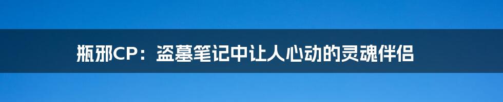 瓶邪CP：盗墓笔记中让人心动的灵魂伴侣