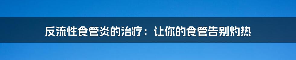 反流性食管炎的治疗：让你的食管告别灼热