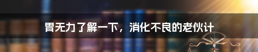 胃无力了解一下，消化不良的老伙计