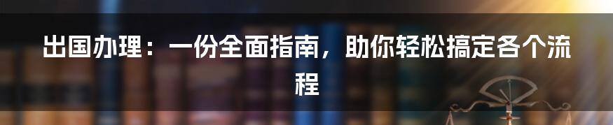 出国办理：一份全面指南，助你轻松搞定各个流程