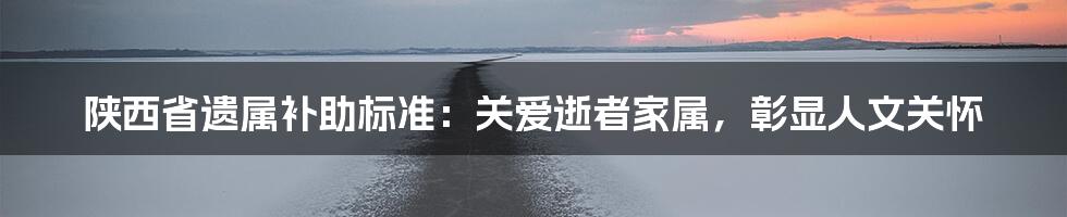 陕西省遗属补助标准：关爱逝者家属，彰显人文关怀