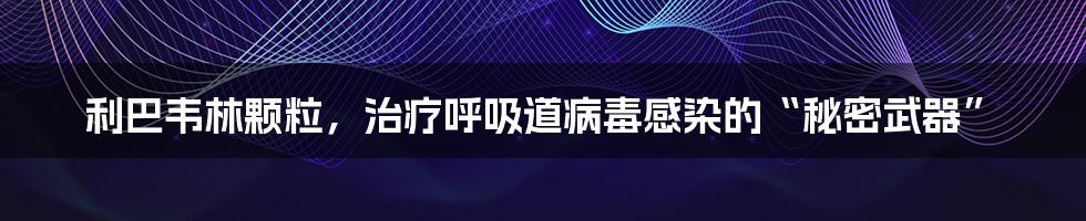 利巴韦林颗粒，治疗呼吸道病毒感染的“秘密武器”