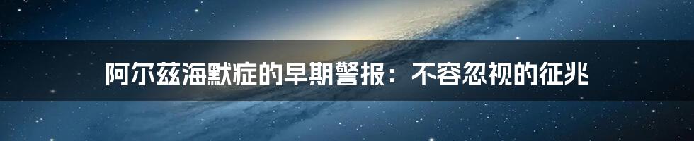 阿尔兹海默症的早期警报：不容忽视的征兆