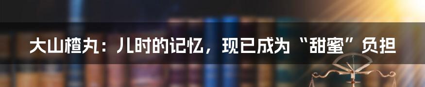 大山楂丸：儿时的记忆，现已成为“甜蜜”负担