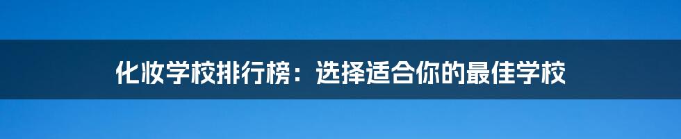 化妆学校排行榜：选择适合你的最佳学校