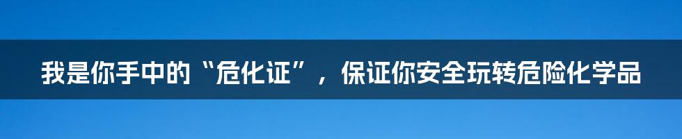 我是你手中的“危化证”，保证你安全玩转危险化学品