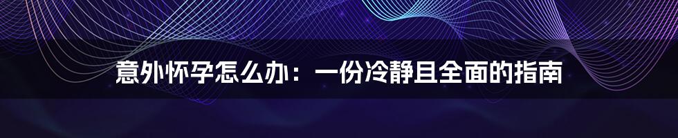 意外怀孕怎么办：一份冷静且全面的指南