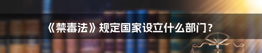 《禁毒法》规定国家设立什么部门？