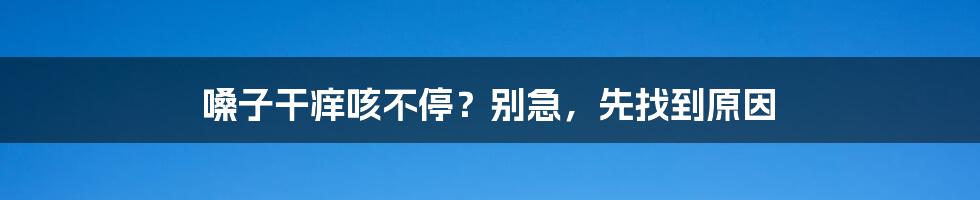 嗓子干痒咳不停？别急，先找到原因