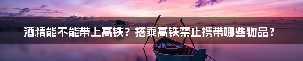 酒精能不能带上高铁？搭乘高铁禁止携带哪些物品？