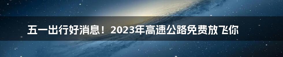 五一出行好消息！2023年高速公路免费放飞你