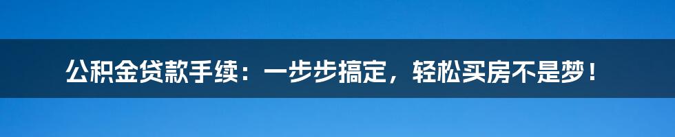 公积金贷款手续：一步步搞定，轻松买房不是梦！