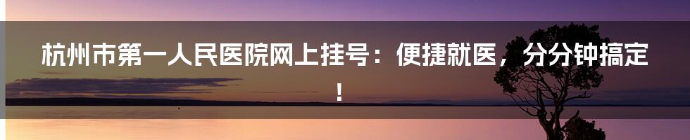 杭州市第一人民医院网上挂号：便捷就医，分分钟搞定！