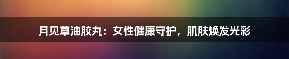 月见草油胶丸：女性健康守护，肌肤焕发光彩