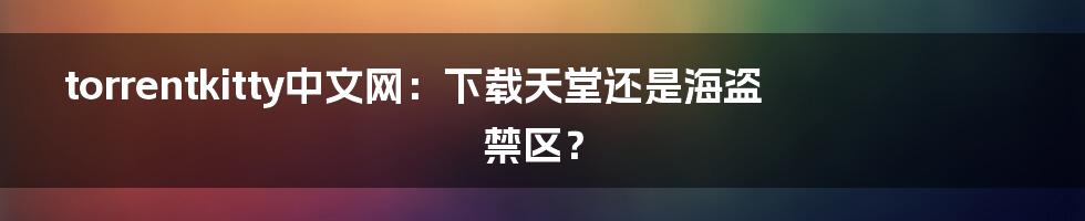 torrentkitty中文网：下载天堂还是海盗禁区？