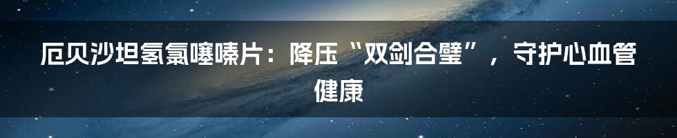 厄贝沙坦氢氯噻嗪片：降压“双剑合璧”，守护心血管健康