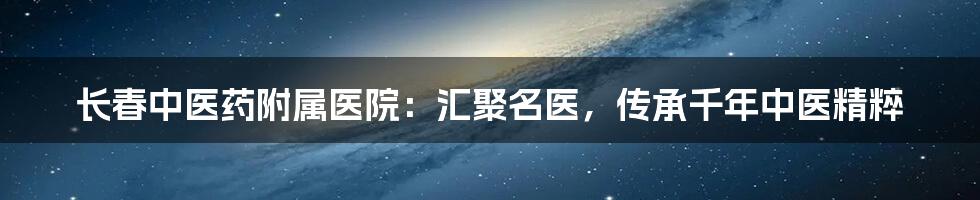 长春中医药附属医院：汇聚名医，传承千年中医精粹