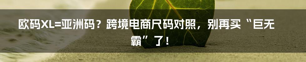 欧码XL=亚洲码？跨境电商尺码对照，别再买“巨无霸”了！