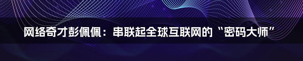 网络奇才彭佩佩：串联起全球互联网的“密码大师”