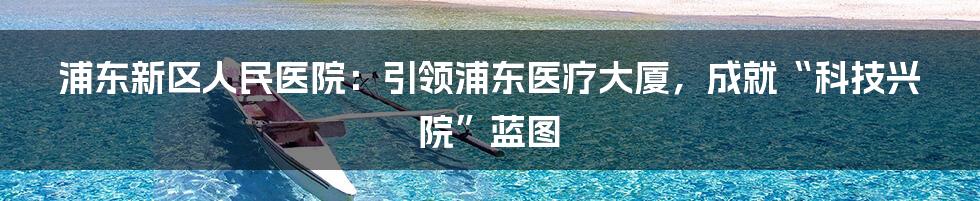 浦东新区人民医院：引领浦东医疗大厦，成就“科技兴院”蓝图