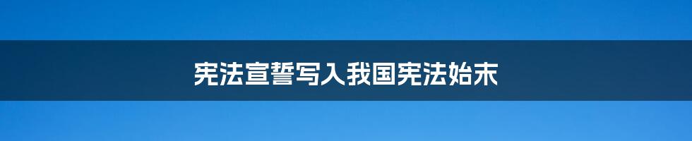 宪法宣誓写入我国宪法始末