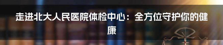 走进北大人民医院体检中心：全方位守护你的健康