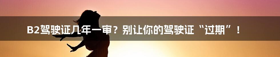 B2驾驶证几年一审？别让你的驾驶证“过期”！