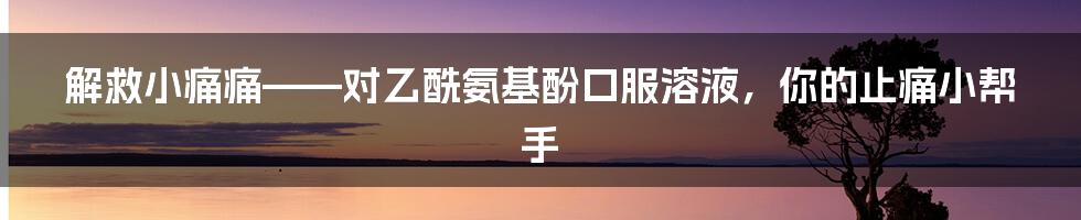 解救小痛痛——对乙酰氨基酚口服溶液，你的止痛小帮手